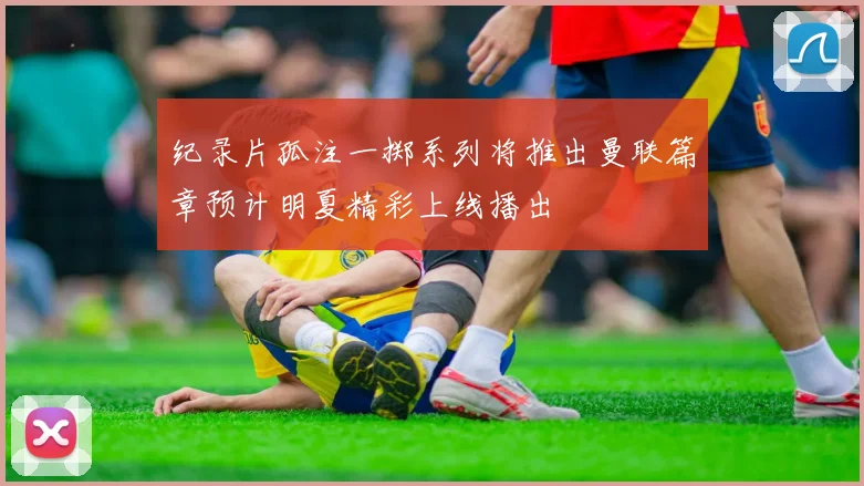 纪录片孤注一掷系列将推出曼联篇章预计明夏精彩上线播出