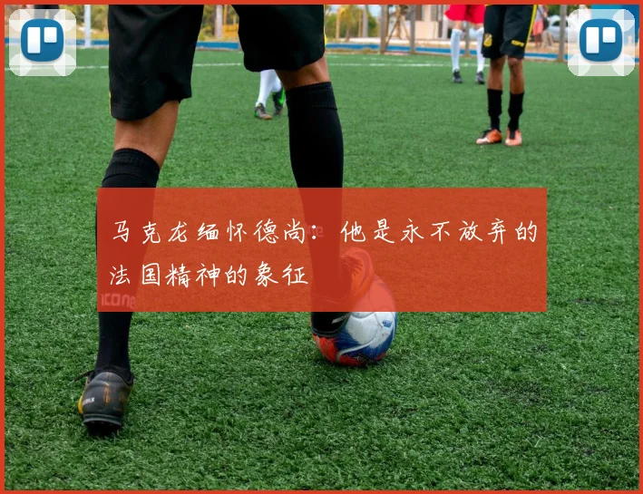 马克龙缅怀德尚：他是永不放弃的法国精神的象征