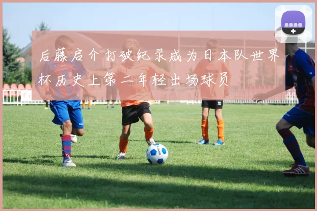 后藤启介打破纪录成为日本队世界杯历史上第二年轻出场球员