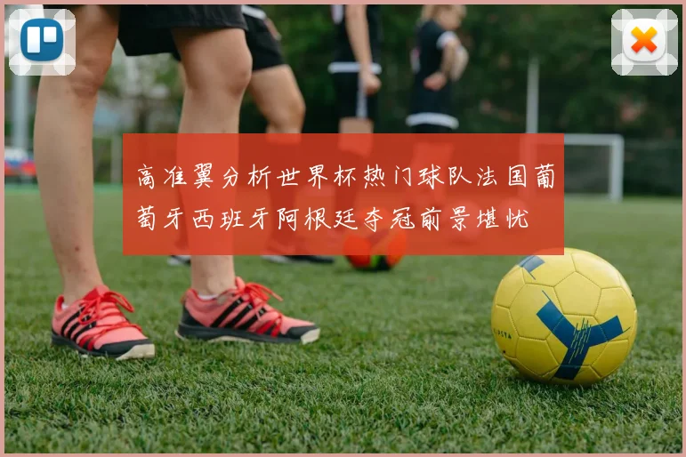 高准翼分析世界杯热门球队法国葡萄牙西班牙阿根廷夺冠前景堪忧