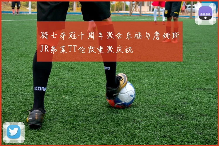 骑士夺冠十周年聚会乐福与詹姆斯JR弗莱TT伦敦重聚庆祝