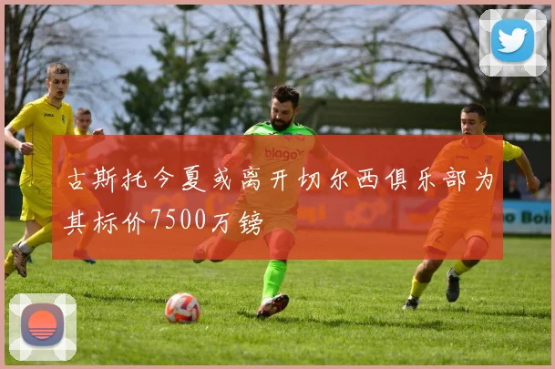 古斯托今夏或离开切尔西俱乐部为其标价7500万镑