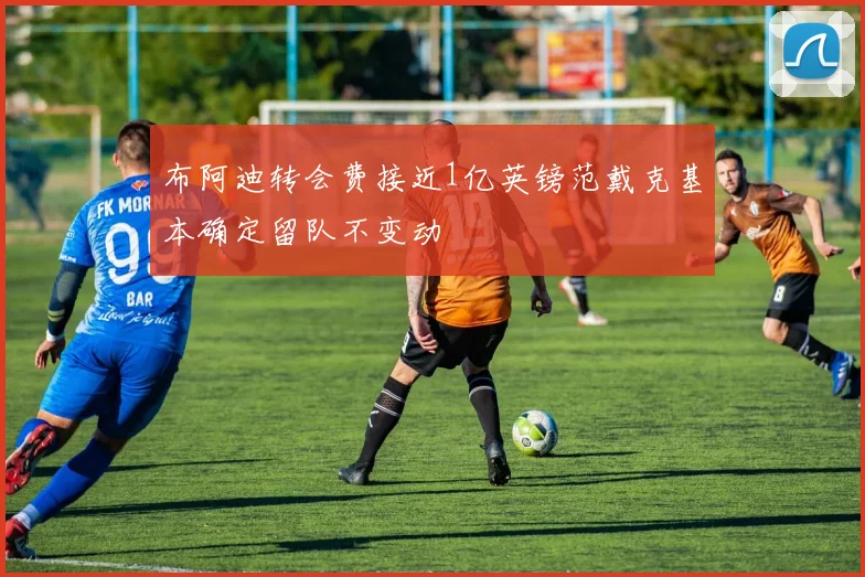 布阿迪转会费接近1亿英镑范戴克基本确定留队不变动