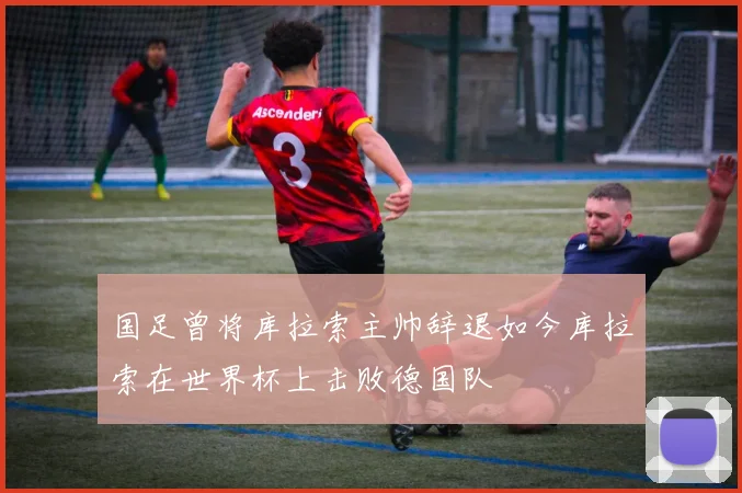 国足曾将库拉索主帅辞退如今库拉索在世界杯上击败德国队