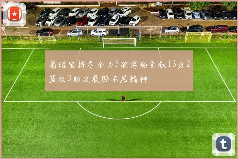 葛昭宝拼尽全力5犯离场贡献13分2篮板3助攻展现不屈精神